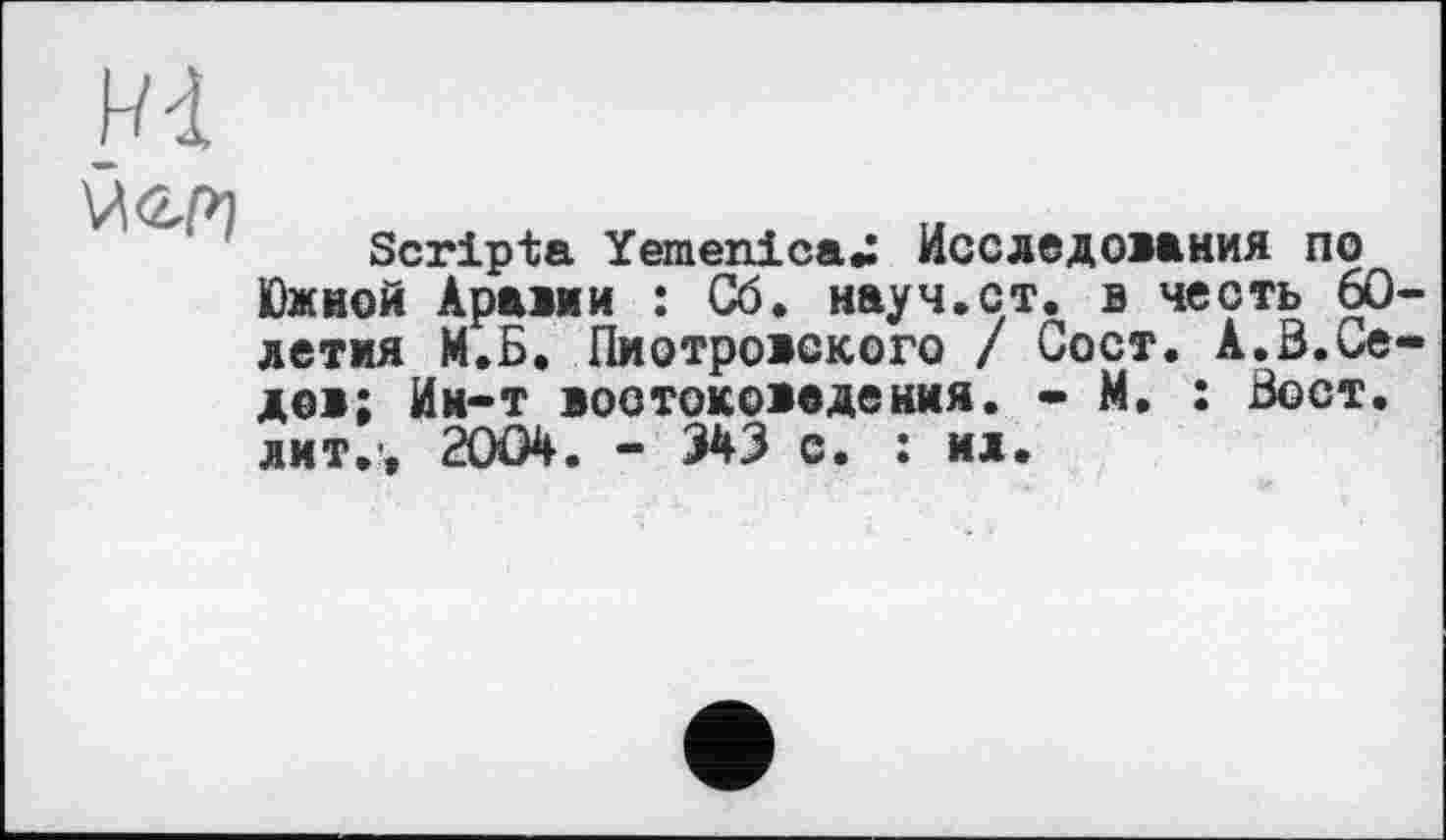 ﻿
йен
Scripta YemenicaU Исследования по Южной Арами : Сб. науч.ст. в честь 60-летия И.Б. Пиотровского / Сост. А.Б.Седов; Ии-т востоковедения. - И. : Бост, лит.-, 2004. - 343 с. : ил.